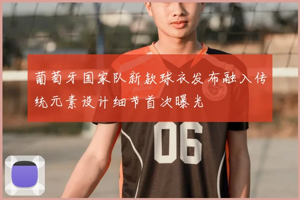 葡萄牙国家队新款球衣发布融入传统元素设计细节首次曝光