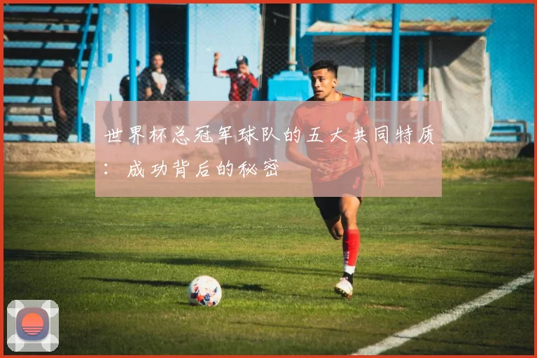 世界杯总冠军球队的五大共同特质：成功背后的秘密