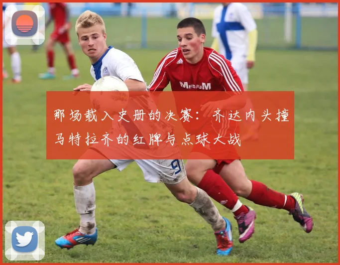 那场载入史册的决赛：齐达内头撞马特拉齐的红牌与点球大战
