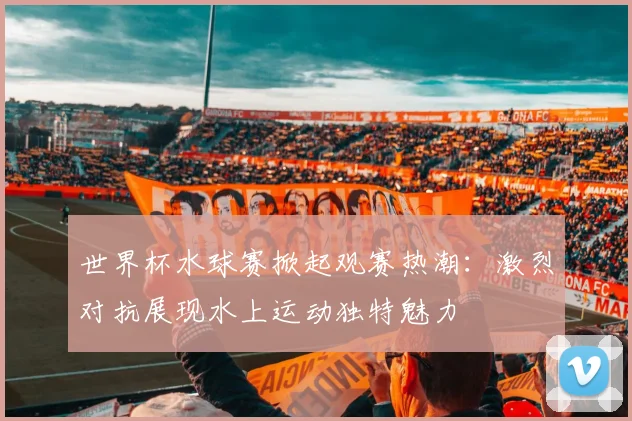世界杯水球赛掀起观赛热潮：激烈对抗展现水上运动独特魅力