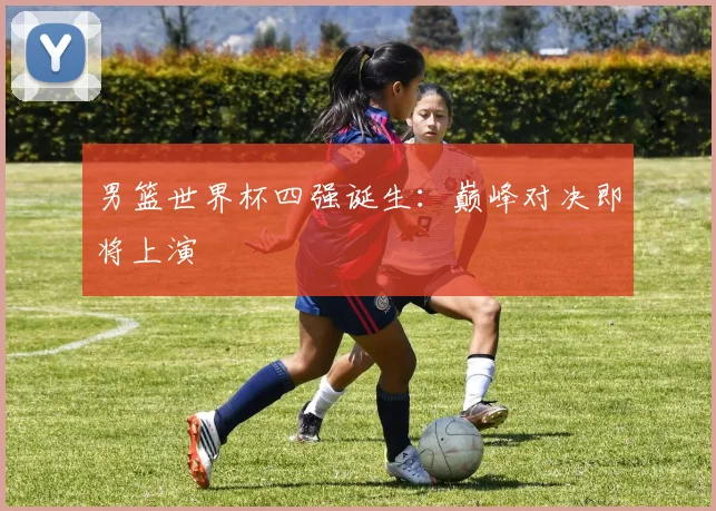 男篮世界杯四强诞生:巅峰对决即将上演