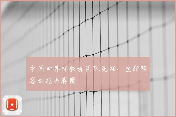 中国世界杯教练团队亮相,全新阵容剑指决赛圈