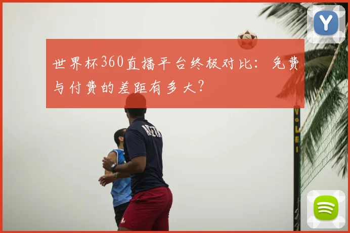 世界杯360直播平台终极对比：免费与付费的差距有多大？