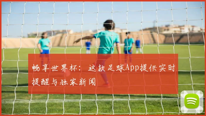 畅享世界杯：这款足球App提供实时提醒与独家新闻