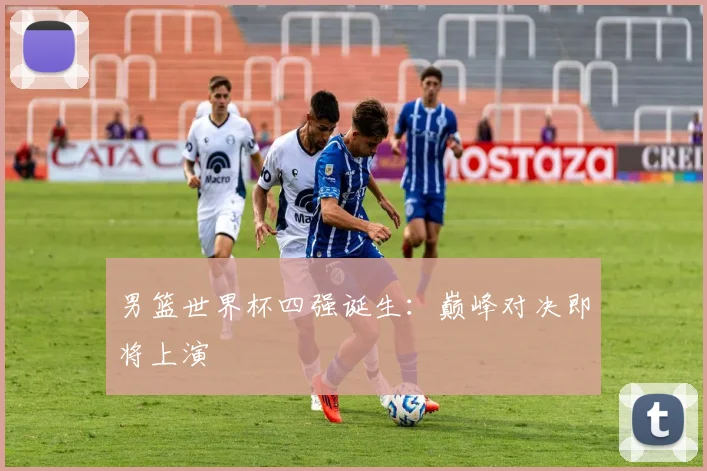 男篮世界杯四强诞生:巅峰对决即将上演