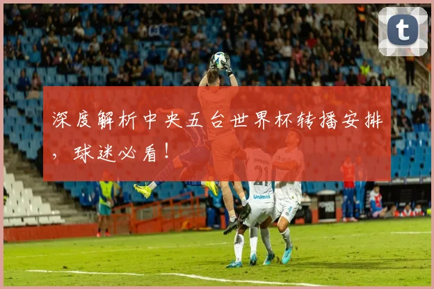 深度解析中央五台世界杯转播安排，球迷必看！